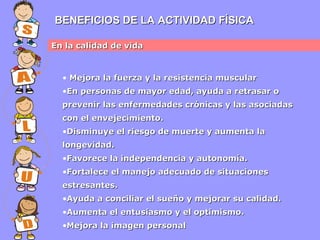 BENEFICIOS DE LA ACTIVIDAD FÍSICA
En la calidad de vida

• Mejora la fuerza y la resistencia muscular
•En personas de mayor edad, ayuda a retrasar o
prevenir las enfermedades crónicas y las asociadas
con el envejecimiento.
•Disminuye el riesgo de muerte y aumenta la
longevidad.
•Favorece la independencia y autonomía.
•Fortalece el manejo adecuado de situaciones
estresantes.
•Ayuda a conciliar el sueño y mejorar su calidad.
•Aumenta el entusiasmo y el optimismo.
•Mejora la imagen personal

 