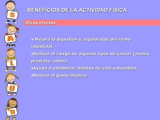 BENEFICIOS DE LA ACTIVIDAD FÍSICA
Otros efectos

• Mejora la digestión y regularidad del ritmo
intestinal.
•Reduce el riesgo de algunos tipos de cáncer (mama,
próstata, colon).
•Ayuda a establecer hábitos de vida saludables.
•Reduce el gasto médico.

 