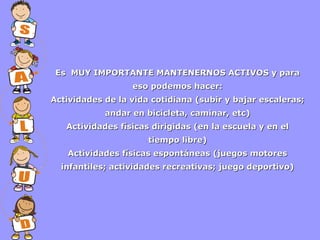 Es MUY IMPORTANTE MANTENERNOS ACTIVOS y para
eso podemos hacer:
Actividades de la vida cotidiana (subir y bajar escaleras;
andar en bicicleta, caminar, etc)
Actividades físicas dirigidas (en la escuela y en el
tiempo libre)
Actividades físicas espontáneas (juegos motores
infantiles; actividades recreativas; juego deportivo)

 