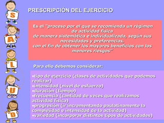 PRESCRIPCIÓN DEL EJERCICIO
Es el “proceso por el que se recomienda un régimen
de actividad física
de manera sistemática e individualizada, según sus
necesidades y preferencias,
con el fin de obtener los mayores beneficios con los
menores riesgos”

Para ello debemos considerar:
•tipo de ejercicio (clases de actividades que podemos
realizar)
•intensidad (nivel de esfuerzo)
•duración (tiempo)
•frecuencia (cantidad de veces que realizamos
actividad física)
•progresión (ir incrementando paulatinamente la
complejidad e intensidad de la actividad)
•variedad (incorporar distintos tipos de actividades)

 