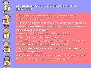 MITOS SOBRE LA ACTIVIDAD FÍSICA Y EL
EJERCICIO
•“Cualquier ejercicio o deporte hace bien a la salud.”
•“El deporte es salud.”
•“Hacer actividad física es muy caro. Se necesitan calzado y
vestimenta especiales y a veces hay que pagar por el uso de
las instalaciones deportivas.”
•“No tengo tiempo para hacer actividad física.”
•"Mientras más ejercicio haga, mejor."
•“Los niños son muy activos, naturalmente. No hay que
incentivarlos a tener una actividad física diaria”
•“La actividad física es para los jóvenes… A mi edad, ya no
puedo hacer ejercicios…”
•“Sudar abundantemente es adecuado para bajar de peso.
Mientras más se transpire, más grasa se quema.”

 