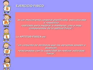 EJERCICIO FISICO

“es un movimiento corporal planificado, estructurado
y repetitivo
realizado para mejorar o mantener uno o más
componentes de la aptitud física”.
La APTITUD FÍSICA es:
“un conjunto de atributos que las personas poseen o
alcanzan
relacionados con la capacidad de realizar actividad
física”.

 