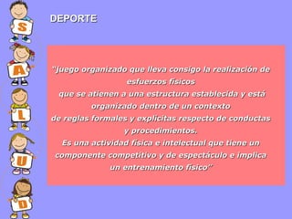 DEPORTE

“juego organizado que lleva consigo la realización de
esfuerzos físicos
que se atienen a una estructura establecida y está
organizado dentro de un contexto
de reglas formales y explícitas respecto de conductas
y procedimientos.
Es una actividad física e intelectual que tiene un
componente competitivo y de espectáculo e implica
un entrenamiento físico”

 