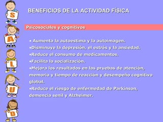 BENEFICIOS DE LA ACTIVIDAD FÍSICA
Psicosociales y cognitivos
• Aumenta la autoestima y la autoimagen.
•Disminuye la depresión, el estrés y la ansiedad.
•Reduce el consumo de medicamentos.
•Facilita la socialización.
•Mejora los resultados en las pruebas de atención,
memoria y tiempo de reacción y desempeño cognitivo
global.
•Reduce el riesgo de enfermedad de Parkinson,
demencia senil y Alzheimer.

 