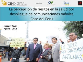 La percepción de riesgos en la salud por
despliegue de comunicaciones móviles
- Caso del Perú -
Joaquín Yauri
Agosto - 2018
 