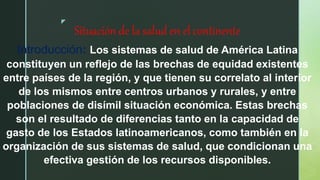 z
Situación de la salud en el continente
Introducción: Los sistemas de salud de América Latina
constituyen un reflejo de las brechas de equidad existentes
entre países de la región, y que tienen su correlato al interior
de los mismos entre centros urbanos y rurales, y entre
poblaciones de disímil situación económica. Estas brechas
son el resultado de diferencias tanto en la capacidad de
gasto de los Estados latinoamericanos, como también en la
organización de sus sistemas de salud, que condicionan una
efectiva gestión de los recursos disponibles.
 