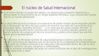 El núcleo de Salud Internacional
 Es al mismo tiempo un grupo de trabajo y un espacio para compartir experiencias y
democratizar el conocimiento de un campo bastante hermético, cuya comprensión resulta
vital en un mundo globalizado.
 La salud internacional constituye una esperanza de poder romper aquel resignado párrafo
de la declaración de Alma Ata que a poco de anunciar una meta tan convocante como
Salud para Todos, remataba diciendo "... a un coste que los países puedan afrontar". A
contraseño de esa afirmación creemos que el derecho a la salud requiere generar una
fuerte corriente de cooperación técnica, económica y política entre países que permita
aspirar a una equidad global

No utilizamos el difundido nombre de salud global porque creemos que este concepto
encierra cierta dosis de idealismo que no da cuenta de la complejidad de la fragmentación
o del grado de conflicto inherente a las relaciones internacionales dentro del cual se hace
necesario construir vínculos, consensos y solidaridades.
Entre las primeras actividades del grupo se cuenta la difusión de un plan de investigaciones
sobre migraciones y salud.
 