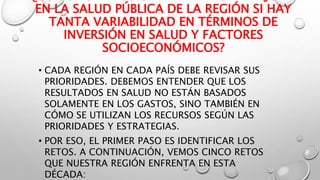 EN LA SALUD PÚBLICA DE LA REGIÓN SI HAY
TANTA VARIABILIDAD EN TÉRMINOS DE
INVERSIÓN EN SALUD Y FACTORES
SOCIOECONÓMICOS?
• CADA REGIÓN EN CADA PAÍS DEBE REVISAR SUS
PRIORIDADES. DEBEMOS ENTENDER QUE LOS
RESULTADOS EN SALUD NO ESTÁN BASADOS
SOLAMENTE EN LOS GASTOS, SINO TAMBIÉN EN
CÓMO SE UTILIZAN LOS RECURSOS SEGÚN LAS
PRIORIDADES Y ESTRATEGIAS.
• POR ESO, EL PRIMER PASO ES IDENTIFICAR LOS
RETOS. A CONTINUACIÓN, VEMOS CINCO RETOS
QUE NUESTRA REGIÓN ENFRENTA EN ESTA
DÉCADA:
 