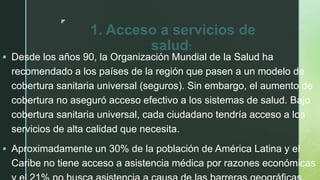 z
1. Acceso a servicios de
salud:
 Desde los años 90, la Organización Mundial de la Salud ha
recomendado a los países de la región que pasen a un modelo de
cobertura sanitaria universal (seguros). Sin embargo, el aumento de
cobertura no aseguró acceso efectivo a los sistemas de salud. Bajo
cobertura sanitaria universal, cada ciudadano tendría acceso a los
servicios de alta calidad que necesita.
 Aproximadamente un 30% de la población de América Latina y el
Caribe no tiene acceso a asistencia médica por razones económicas
 