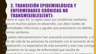 2. TRANSICIÓN EPIDEMIOLÓGICA Y
ENFERMEDADES CRÓNICAS NO
TRANSMISIBLES(ENT):
• Durante el siglo XX, la región pasó por problemas sanitarios
vistos en muchos países en desarrollo, con altos niveles de
enfermedades infecciosas y agudas que presionaron los débiles
sistemas sanitarios.
• Los países latinoamericanos han avanzado económicamente, y el
estilo de vida de las personas ha cambiado con el aumento de la
globalización. La expectativa de vida aumentó y esto trae consigo
un aumento en la carga de enfermedad que resulta de
 