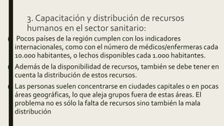 3. Capacitación y distribución de recursos
humanos en el sector sanitario:
■ Pocos países de la región cumplen con los indicadores
internacionales, como con el número de médicos/enfermeras cada
10.000 habitantes, o lechos disponibles cada 1.000 habitantes.
■ Además de la disponibilidad de recursos, también se debe tener en
cuenta la distribución de estos recursos.
■ Las personas suelen concentrarse en ciudades capitales o en pocas
áreas geográficas, lo que aleja grupos fuera de estas áreas. El
problema no es sólo la falta de recursos sino también la mala
distribución
 