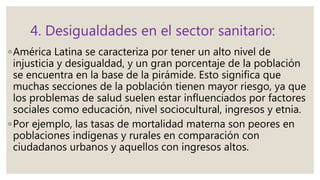 4. Desigualdades en el sector sanitario:
◦América Latina se caracteriza por tener un alto nivel de
injusticia y desigualdad, y un gran porcentaje de la población
se encuentra en la base de la pirámide. Esto significa que
muchas secciones de la población tienen mayor riesgo, ya que
los problemas de salud suelen estar influenciados por factores
sociales como educación, nivel sociocultural, ingresos y etnia.
◦Por ejemplo, las tasas de mortalidad materna son peores en
poblaciones indígenas y rurales en comparación con
ciudadanos urbanos y aquellos con ingresos altos.
 