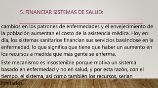 5. FINANCIAR SISTEMAS DE SALUD:
cambios en los patrones de enfermedades y el envejecimiento de
la población aumentan el costo de la asistencia médica. Hoy en
día, los sistemas sanitarios financian sus servicios basándose en la
enfermedad, lo que significa que tiene que haber un aumento en
los recursos a medida que más gente se enferma.
Este mecanismo es insostenible porque motiva un sistema
basado en enfermedad y no en salud, y por esta razón, con el
tiempo, el sistema, así como también los recursos, serían
limitados.
 