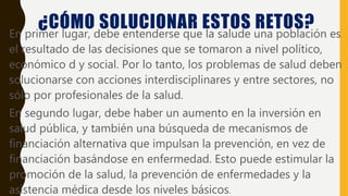 ¿CÓMO SOLUCIONAR ESTOS RETOS?• En primer lugar, debe entenderse que la salude una población es
el resultado de las decisiones que se tomaron a nivel político,
económico d y social. Por lo tanto, los problemas de salud deben
solucionarse con acciones interdisciplinares y entre sectores, no
sólo por profesionales de la salud.
• En segundo lugar, debe haber un aumento en la inversión en
salud pública, y también una búsqueda de mecanismos de
financiación alternativa que impulsan la prevención, en vez de
financiación basándose en enfermedad. Esto puede estimular la
promoción de la salud, la prevención de enfermedades y la
asistencia médica desde los niveles básicos.
 