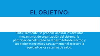 EL OBJETIVO:
Del presente documento es discutir, en el contexto
latinoamericano, la relación entre resultados de salud,
niveles de gasto, riqueza y distribución, y la
organización de los sistemas sanitarios.
Particularmente, se propone analizar los distintos
mecanismos de organización del sistema, la
participación del Estado en el gasto total del sector, y
sus acciones recientes para aumentar el acceso y la
equidad de los sistemas de salud.
 