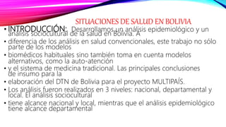 SITUACIONES DE SALUD EN BOLIVIA
• INTRODUCCIÓN: Desarrollamos un análisis epidemiológico y un
análisis sociocultural de la salud en Bolivia. A
• diferencia de los análisis en salud convencionales, este trabajo no sólo
parte de los modelos
• biomédicos habituales sino también toma en cuenta modelos
alternativos, como la auto‐atención
• y el sistema de medicina tradicional. Las principales conclusiones
de insumo para la
• elaboración del DTN de Bolivia para el proyecto MULTIPAÍS.
• Los análisis fueron realizados en 3 niveles: nacional, departamental y
local. El análisis sociocultural
• tiene alcance nacional y local, mientras que el análisis epidemiológico
tiene alcance departamental
 