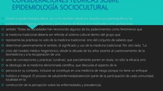 CONSIDERACIONES TEÓRICAS SOBRE
EPIDEMIOLOGÍA SOCIOCULTURAL
 Desde la epidemiología clásica, así como también desde los estudios sociodemográficos, las
 poblaciones indígenas‐originarias y periurbanas de Bolivia son mostradas como poblaciones
 sentido “Todas las sociedades han reconocido algunos de los padecimientos como fenómenos que
 la medicina tradicional debería ser referida al sistema cultural dentro del grupo que
 representa las prácticas no solo de la medicina tradicional, sino del conjunto de saberes que
 determinan perennemente el sentido, el significado y uso de la medicina tradicional. Por otro lado, “La
 crisis del modelo médico hegemónico, desde la década de los años sesenta al cuestionamiento de la
biomedicina y a la recuperación de una
 serie de concepciones y prácticas ‘curativas’, que parcialmente ponen en duda, no sólo la eficacia sino
 la ideología de la medicina denominada científica, que descuida el aspecto de la
 persona en su contexto, inclusive se constituye en una medicina de riesgo porque no tiene un enfoque
 holístico e integral. El proceso de salud/enfermedad/atención parte de la participación de cada comunidad,
localidad en la
 construcción de la percepción sobre las enfermedades y prevalencias.
 