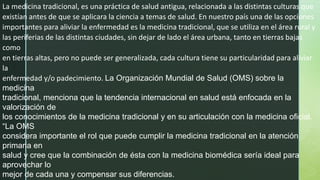 La medicina tradicional, es una práctica de salud antigua, relacionada a las distintas culturas que
existían antes de que se aplicara la ciencia a temas de salud. En nuestro país una de las opciones
importantes para aliviar la enfermedad es la medicina tradicional, que se utiliza en el área rural y
las periferias de las distintas ciudades, sin dejar de lado el área urbana, tanto en tierras bajas
como
en tierras altas, pero no puede ser generalizada, cada cultura tiene su particularidad para aliviar
la
enfermedad y/o padecimiento. La Organización Mundial de Salud (OMS) sobre la
medicina
tradicional, menciona que la tendencia internacional en salud está enfocada en la
valorización de
los conocimientos de la medicina tradicional y en su articulación con la medicina oficial.
“La OMS
considera importante el rol que puede cumplir la medicina tradicional en la atención
primaria en
salud y cree que la combinación de ésta con la medicina biomédica sería ideal para
aprovechar lo
mejor de cada una y compensar sus diferencias.
 