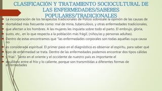 CLASIFICACIÓN Y TRATAMIENTO SOCIOCULTURAL DE
LAS ENFERMEDADES/SABERES
POPULARES/TRADICIONALES
 La incorporación de los terapeutas tradicionales de Potosí sobresale la opinión de las causas de
 mortalidad más frecuente como: mal de mina, tuberculosis, y otras enfermedades tradicionales,
 que afectan a los hombres. A las mujeres les inquieta sobre todo el parto. El embrujo, gloria,
 susto, etc., en lo que respecta a la población más frágil, (niños/as y personas adultas).
 Dentro de estas encontramos que “las enfermedades corporales son todas aquellas cuya causa
no
 es considerada espiritual. El primer paso en el diagnóstico es observar el espíritu, para saber qué
 tipo de enfermedad se trata. Dentro de las enfermedades podemos encontrar dos tipos cálidas
 y frías”. Tanto en el oriente y el occidente de nuestro país es importante el
 equilibrio entre el frío y lo caliente, porque son transmitidas a diferentes formas de
enfermedades
 