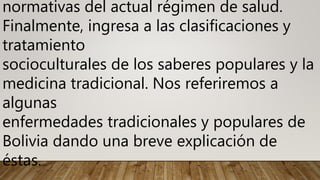 normativas del actual régimen de salud.
Finalmente, ingresa a las clasificaciones y
tratamiento
socioculturales de los saberes populares y la
medicina tradicional. Nos referiremos a
algunas
enfermedades tradicionales y populares de
Bolivia dando una breve explicación de
éstas.
 