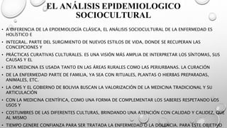 EL ANÁLISIS EPIDEMIOLOGICO
SOCIOCULTURAL
• A DIFERENCIA DE LA EPIDEMIOLOGÍA CLÁSICA, EL ANÁLISIS SOCIOCULTURAL DE LA ENFERMEDAD ES
HOLÍSTICO E
• INTEGRAL. PARTE DEL SURGIMIENTO DE NUEVOS ESTILOS DE VIDA, DONDE SE RECUPERAN LAS
CONCEPCIONES Y
• PRÁCTICAS CURATIVAS CULTURALES. ES UNA VISIÓN MÁS AMPLIA DE INTERPRETAR LOS SÍNTOMAS, SUS
CAUSAS Y EL
• ESTA MEDICINA ES USADA TANTO EN LAS ÁREAS RURALES COMO LAS PERIURBANAS. LA CURACIÓN
• DE LA ENFERMEDAD PARTE DE FAMILIA, YA SEA CON RITUALES, PLANTAS O HIERBAS PREPARADAS,
ANIMALES, ETC.
• LA OMS Y EL GOBIERNO DE BOLIVIA BUSCAN LA VALORIZACIÓN DE LA MEDICINA TRADICIONAL Y SU
ARTICULACIÓN
• CON LA MEDICINA CIENTÍFICA, COMO UNA FORMA DE COMPLEMENTAR LOS SABERES RESPETANDO LOS
USOS Y
• COSTUMBRES DE LAS DIFERENTES CULTURAS, BRINDANDO UNA ATENCIÓN CON CALIDAD Y CALIDEZ, QUE
AL MISMO
• TIEMPO GENERE CONFIANZA PARA SER TRATADA LA ENFERMEDAD O LA DOLENCIA. PARA ESTE OBJETIVO
 