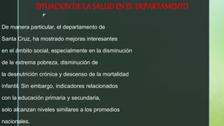 z
SITUACION DE LA SALUD EN EL DEPARTAMENTO
De manera particular, el departamento de
Santa Cruz, ha mostrado mejoras interesantes
en el ámbito social, especialmente en la disminución
de la extrema pobreza, disminución de
la desnutrición crónica y descenso de la mortalidad
infantil. Sin embargo, indicadores relacionados
con la educación primaria y secundaria,
solo alcanzan niveles similares a los promedios
nacionales.
 