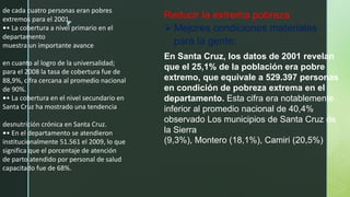 z
de cada cuatro personas eran pobres
extremos para el 2001.
•• La cobertura a nivel primario en el
departamento
muestra un importante avance
en cuanto al logro de la universalidad;
para el 2008 la tasa de cobertura fue de
88,9%, cifra cercana al promedio nacional
de 90%.
•• La cobertura en el nivel secundario en
Santa Cruz ha mostrado una tendencia
desnutrición crónica en Santa Cruz.
•• En el departamento se atendieron
institucionalmente 51.561 el 2009, lo que
significa que el porcentaje de atención
de parto atendido por personal de salud
capacitado fue de 68%.
Reducir la extrema pobreza:
 Mejores condiciones materiales
para la gente:
En Santa Cruz, los datos de 2001 revelan
que el 25,1% de la población era pobre
extremo, que equivale a 529.397 personas
en condición de pobreza extrema en el
departamento. Esta cifra era notablemente
inferior al promedio nacional de 40,4%
observado Los municipios de Santa Cruz de
la Sierra
(9,3%), Montero (18,1%), Camiri (20,5%)
 