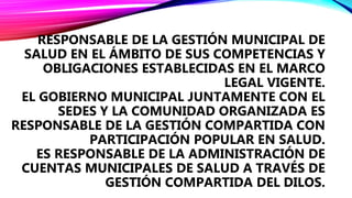 EL GOBIERNO MUNICIPALES:
RESPONSABLE DE LA GESTIÓN MUNICIPAL DE
SALUD EN EL ÁMBITO DE SUS COMPETENCIAS Y
OBLIGACIONES ESTABLECIDAS EN EL MARCO
LEGAL VIGENTE.
EL GOBIERNO MUNICIPAL JUNTAMENTE CON EL
SEDES Y LA COMUNIDAD ORGANIZADA ES
RESPONSABLE DE LA GESTIÓN COMPARTIDA CON
PARTICIPACIÓN POPULAR EN SALUD.
ES RESPONSABLE DE LA ADMINISTRACIÓN DE
CUENTAS MUNICIPALES DE SALUD A TRAVÉS DE
GESTIÓN COMPARTIDA DEL DILOS.
 