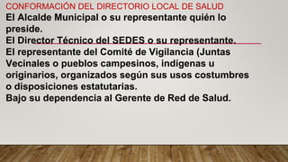 CONFORMACIÓN DEL DIRECTORIO LOCAL DE SALUD
El Alcalde Municipal o su representante quién lo
preside.
El Director Técnico del SEDES o su representante.
El representante del Comité de Vigilancia (Juntas
Vecinales o pueblos campesinos, indígenas u
originarios, organizados según sus usos costumbres
o disposiciones estatutarias.
Bajo su dependencia al Gerente de Red de Salud.
 