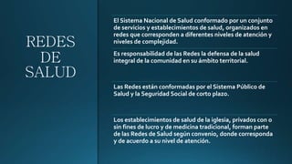 REDES
DE
SALUD
El Sistema Nacional de Salud conformado por un conjunto
de servicios y establecimientos de salud, organizados en
redes que corresponden a diferentes niveles de atención y
niveles de complejidad.
Es responsabilidad de las Redes la defensa de la salud
integral de la comunidad en su ámbito territorial.
Las Redes están conformadas por el Sistema Público de
Salud y la Seguridad Social de corto plazo.
Los establecimientos de salud de la iglesia, privados con o
sin fines de lucro y de medicina tradicional, forman parte
de las Redes de Salud según convenio, donde corresponda
y de acuerdo a su nivel de atención.
 