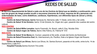 REDES DE SALUD
El Servicio Departamental de Salud a cada uno de los Centros de Salud que se detallan a continuación, para
que los grupos de riesgo puedan acudir a vacunarse (menores de 5 años, mayores de 50 y personas con
enfermedades de base, como diabéticos, cardiacos, hipertensos, con diferentes tipos de cáncer y otros).
RED NORTE
· Centro de Salud Hamacas, barrio Hamacas Av. Alemania calle 11 Oeste, entre 2do y 3er anillo.
· Centro de Salud 10 de Octubre, barrio 10 de Octubre, Av. Virgen de Lujan, pasando dos cuadras del centro
cultural.
RED CENTRO
· Centro de Salud Willie Lemaitre, barrio Faremafu, Av. Busch, calle 6, Esq. Nicolás Ortiz
· Centro de Salud virgen de Fátima, Barrio Villa Fátima, Av. Fátima N° 510
RED ESTE
· Centro de Salud 18 de Marzo,Av. Cumavi, pasando el 5to anillo, al lado del Centro de Nutricional.
· Centro de Salud Preventiva Sud, Av. Internacional y Av. Pacifico, frete a la Iglesia Virgen del Rosario
RED SUR
· Centro de Salud Los Olivos, Barrio Los Olivos, Av. Santos Dumont, pasando el 4to anillo, entre la Av. 14 de
Septiembre y calle N°2.
· Hospital Francés,Santos Dumont 7mo anillo
 