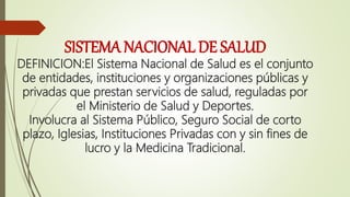 SISTEMA NACIONAL DE SALUD
DEFINICION:El Sistema Nacional de Salud es el conjunto
de entidades, instituciones y organizaciones públicas y
privadas que prestan servicios de salud, reguladas por
el Ministerio de Salud y Deportes.
Involucra al Sistema Público, Seguro Social de corto
plazo, Iglesias, Instituciones Privadas con y sin fines de
lucro y la Medicina Tradicional.
 