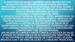 ATRIBUCIONES Y FACULTADES:
EL MINISTERIO DE SALUD Y DEPORTES ,ES EL ÓRGANO RECTOR,
NORMATIVO DE LA GESTIÓN DE SALUD A NIVEL NACIONAL,
RESPONSABLE DE FORMULAR LA ESTRATEGIA, POLÍTICAS, PLANES Y
PROGRAMAS NACIONALES, ASÍ COMO DE DICTAR LAS NORMAS QUE
RIGEN EL SISTEMA NACIONAL DE SALUD.
FUNCIONES Y ATRIBUCIONES DEL SEDES
EL SERVICIO DEPARTAMENTAL DE SALUD – SEDES, MÁXIMO NIVEL DE
GESTIÓN TÉCNICA EN SALUD DEL DEPARTAMENTO. ARTICULA LAS
POLÍTICAS NACIONALES Y LA GESTIÓN MUNICIPAL, COORDINA Y
SUPERVISA LA GESTIÓN DE LOS SERVICIOS DE SALUD EN EL
DEPARTAMENTO, EN DIRECTA Y PERMANENTE COORDINACIÓN CON
LOS GOBIERNOS MUNICIPALES, PROMOVIENDO LA PARTICIPACIÓN
COMUNITARIA Y DEL SECTOR PRIVADO.
ENCARGADO DE CUMPLIR Y HACER CUMPLIR LA POLÍTICA DE SALUD
Y NORMAS DE ORDEN PÚBLICO EN SU JURISDICCIÓN TERRITORIAL EN
EL SECTOR PÚBLICO, SEGURO SOCIAL DE CORTO PLAZO, IGLESIAS,
PRIVADOS CON Y SIN FINES DE LUCRO Y LA MEDICINA TRADICIONAL.
 