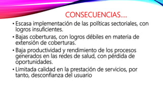 CONSECUENCIAS....
• Escasa implementación de las políticas sectoriales, con
logros insuficientes.
• Bajas coberturas, con logros débiles en materia de
extensión de coberturas.
• Baja productividad y rendimiento de los procesos
generados en las redes de salud, con pérdida de
oportunidades.
• Limitada calidad en la prestación de servicios, por
tanto, desconfianza del usuario
 