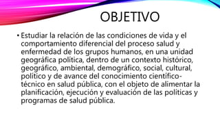 OBJETIVO
• Estudiar la relación de las condiciones de vida y el
comportamiento diferencial del proceso salud y
enfermedad de los grupos humanos, en una unidad
geográfica política, dentro de un contexto histórico,
geográfico, ambiental, demográfico, social, cultural,
político y de avance del conocimiento científico-
técnico en salud pública, con el objeto de alimentar la
planificación, ejecución y evaluación de las políticas y
programas de salud pública.
 