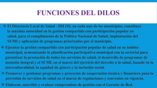 FUNCIONES DEL DILOS
 El Directorio Local de Salud - DILOS, en cada uno de los municipios, constituye
la máxima autoridad en la gestión compartida con participación popular en
salud, para el cumplimiento de la Política Nacional de Salud, implantación del
SUMI y aplicación de programas priorizados por el municipio.
 Ejecutar la gestión compartida con participación popular de salud en su ámbito
municipal, armonizando la planificación participativa municipal con la sectorial para
garantizar la prestación de todos los servicios de salud, el desarrollo de programas de
atención integral y el SUMI, en el marco del ejercicio del derecho a la salud, basado en la
interculturalidad, la equidad de género y la inclusión social.
 Promover y gestionar programas y proyectos de cooperación técnica y financiera para la
provisión de servicios de salud en el marco de regulaciones y convenios en vigencia.
 Elaborar, suscribir y evaluar compromisos de gestión con el Gerente de Red.
 