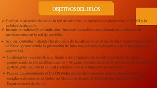  Evaluar la situación de salud, la red de servicios, la ejecución de programas, el SUMI y la
calidad de atención.
 Instruir la realización de auditorias financiero-contables, administrativas, médicas y de
medicamentos en la red de servicios.
 Apoyar, controlar y atender los procesos de fiscalización en el uso de las Cuentas Municipales
de Salud, promoviendo la generación de informes periódicos dirigidos a los Concejales y la
comunidad.
 Gestionar los recursos físicos, financieros y humanos de la red de servicios de salud,
promoviendo en los establecimientos y brigadas móviles de salud la aplicación de modelos de
gestión, para mejorar la calidad y eficiencia en la producción de servicios.
 Para su funcionamiento el DILOS podrá utilizar las instancias técnico-administrativas y
sociales existentes en el Gobierno Municipal, Redes de Salud, Redes Sociales y Servicio
Departamental de Salud.
OBJETIVOS DEL DILOS
 