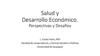 Salud y
Desarrollo Económico.
Perspectivas y Desafíos
L. Carlos Freire, PhD
Facultad de Jurisprudencia, y Ciencias Sociales y Políticas
Universidad de Guayaquil
 