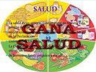  La salud es un aspecto fundamental de nuestra vida,
    prueba de ello
   es que aparece mencionada como un derecho básico
    en la Declaración
   Universal de los Derechos Humanos.
   La Organización Mundial de la Salud define salud
    como “un estado
   de bienestar físico, psíquico y social”.
 