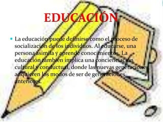 EDUCACIÓN
 La educación puede definirse como el proceso de
 socialización de los individuos. Al educarse, una
 persona asimila y aprende conocimientos. La
 educación también implica una concienciación
 cultural y conductual, donde las nuevas generaciones
 adquieren los modos de ser de generaciones
 anteriores.
 