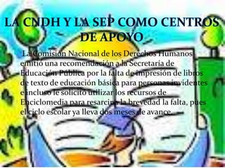  La Comisión Nacional de los Derechos Humanos
 emitió una recomendación a la Secretaría de
 Educación Pública por la falta de impresión de libros
 de texto de educación básica para personas invidentes
 e incluso le solicitó utilizar los recursos de
 Enciclomedia para resarcir a la brevedad la falta, pues
 el ciclo escolar ya lleva dos meses de avance.
 