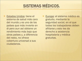 Estados Unidos : tiene el sistema de salud más caro del mundo y es uno de los países que más invierte en él pero aun así obtiene un rendimiento más bajo que otros países y, a diferencia del resto, no ofrece cobertura universal a sus ciudadanos.  Europa : el sistema médico es gratuito, mediante la seguridad social, en el que todos los trabajadores deben afiliarse y esto les da derecho a asistencia hospitalaria y médica gratuitas. 
