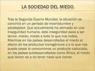 Tras la Segunda Guerra Mundial, la situación se convirtió en un período de incertidumbre y perplejidad. Que actualmente ha derivado en una inseguridad humana, este inseguridad pasa a ser temor, miedo, miedo a todo lo que nos rodea. Mientras en los países desarrollados el miedo al efecto de los productos transgénicos o a lo que nos puede pasar si consumimos un producto caducado, en los países subdesarrollados como África, el miedo que tienen es a no tener nada que comer. 