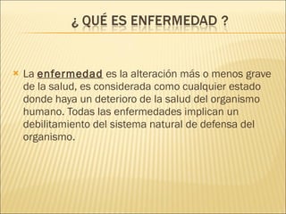 La  enfermedad  es la alteración más o menos grave de la salud, es considerada como cualquier estado donde haya un deterioro de la salud del organismo humano. Todas las enfermedades implican un debilitamiento del sistema natural de defensa del organismo. 