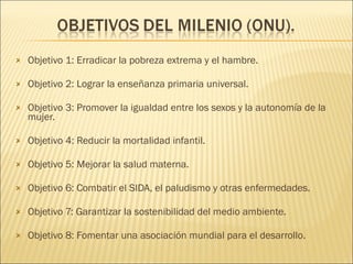 Objetivo 1: Erradicar la pobreza extrema y el hambre. Objetivo  2:  Lograr la enseñanza primaria universal. Objetivo 3:  Promover la igualdad entre los sexos y la autonomía de la mujer. Objetivo 4:  Reducir la mortalidad infantil. Objetivo 5:  Mejorar la salud materna. Objetivo 6:  Combatir el SIDA, el paludismo y otras enfermedades. Objetivo 7:  Garantizar la sostenibilidad del medio ambiente. Objetivo  8:  Fomentar una asociación mundial para el desarrollo . 