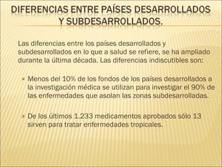 Las diferencias entre los países desarrollados y subdesarrollados en lo que a salud se refiere, se ha ampliado durante la última década. Las diferencias indiscutibles son: Menos del 10% de los fondos de los países desarrollados a la investigación médica se utilizan para investigar el 90% de las enfermedades que asolan las zonas subdesarrolladas. De los últimos 1.233 medicamentos aprobados sólo 13 sirven para tratar enfermedades tropicales. 