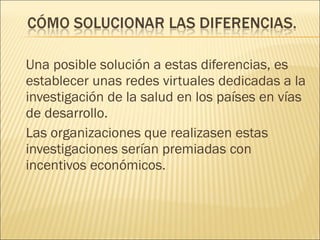 Una posible solución a estas diferencias, es establecer unas redes virtuales dedicadas a la investigación de la salud en los países en vías de desarrollo. Las organizaciones que realizasen estas investigaciones serían premiadas con incentivos económicos. 