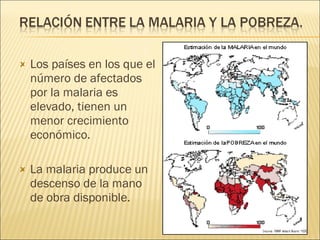Los países en los que el número de afectados por la malaria es elevado, tienen un menor crecimiento económico. La malaria produce un descenso de la mano de obra disponible. 