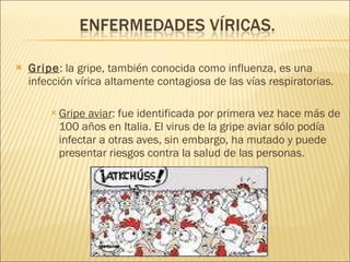Gripe : la gripe, también conocida como influenza, es una infección vírica altamente contagiosa de las vías respiratorias. Gripe aviar :  fue identificada por primera vez hace más de 100 años en Italia. El virus de la gripe aviar sólo podía infectar a otras aves, sin embargo, ha mutado y puede presentar riesgos contra la salud de las personas. 