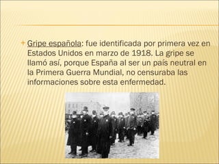 Gripe española : fue identificada por primera vez en Estados Unidos en marzo de 1918. La gripe se llamó así, porque España al ser un país neutral en la Primera Guerra Mundial, no censuraba las informaciones sobre esta enfermedad.  